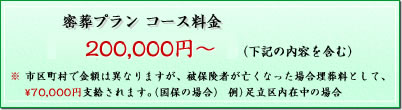 密葬プラン コース料金　\200,000～(税込) (下記の内容を含む) ※市区町村で金額は異なりますが、被保険者が亡くなった場合埋葬料として、70,000円支給されます。（国保の場合） (例）足立区内在中の場合